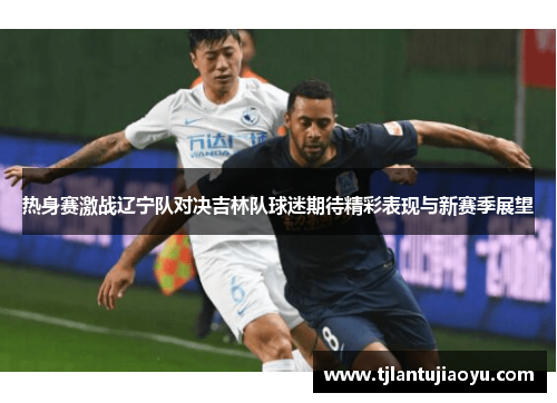 热身赛激战辽宁队对决吉林队球迷期待精彩表现与新赛季展望