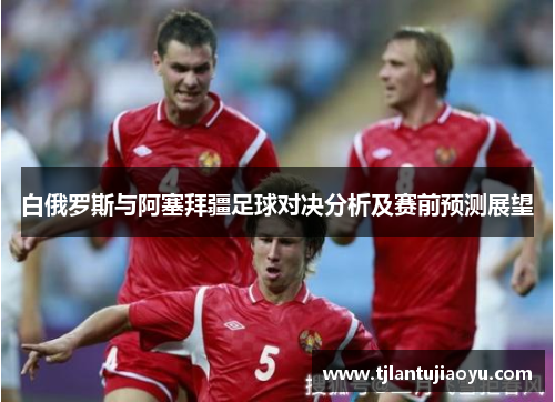 白俄罗斯与阿塞拜疆足球对决分析及赛前预测展望