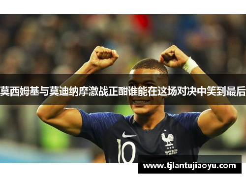 莫西姆基与莫迪纳摩激战正酣谁能在这场对决中笑到最后