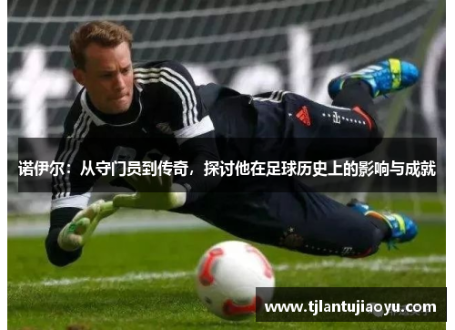 诺伊尔：从守门员到传奇，探讨他在足球历史上的影响与成就