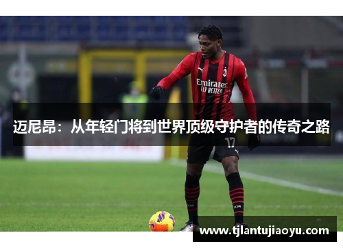 迈尼昂：从年轻门将到世界顶级守护者的传奇之路