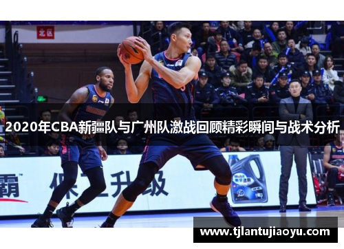 2020年CBA新疆队与广州队激战回顾精彩瞬间与战术分析